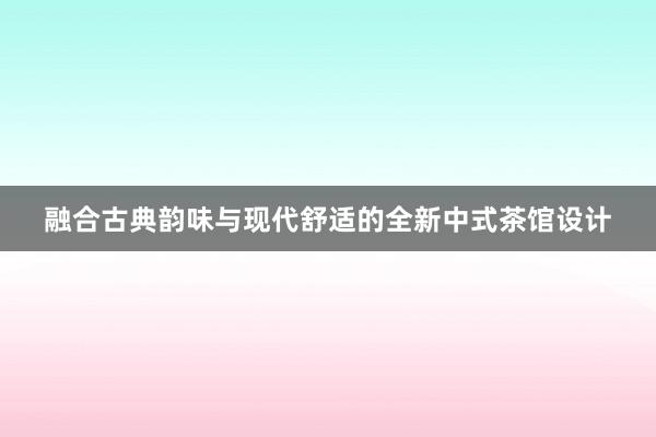 融合古典韵味与现代舒适的全新中式茶馆设计